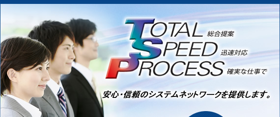 トータル・スピード・プロセス　総合提案・迅速対応・確実な仕事で安心信頼のシステムネットワークを提供します。